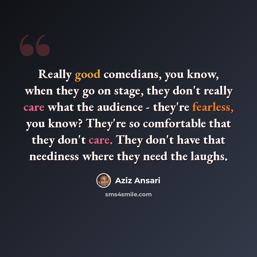 “Really good comedians, you know, when they go on stage, they don't really care what the audience - they're fearless, you know? They're so comfortable that they don't care. They don't have that neediness where they need the laughs.” quote by Aziz Ansari