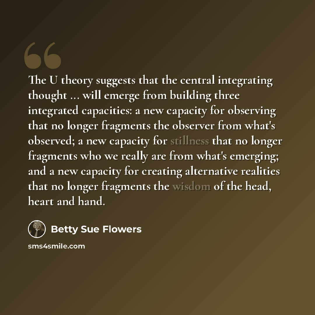 “The U theory suggests that the central integrating thought ... will emerge from building three integrated capacities: a new capacity for observing that no longer fragments the observer from what's observed; a new capacity for stillness that no longer fragments who we really are from what's…” quote by Betty Sue Flowers