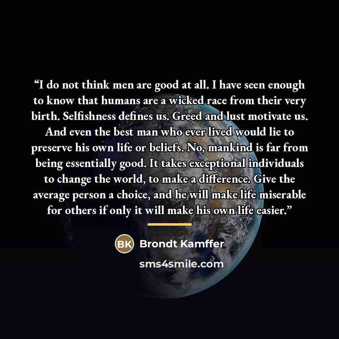 “I do not think men are good at all. I have seen enough to know that humans are a wicked race from their very birth. Selfishness defines us. Greed and lust motivate us. And even the best man who ever lived would lie to preserve his own life or beliefs. No, mankind is far from being essentially…” quote by Brondt Kamffer