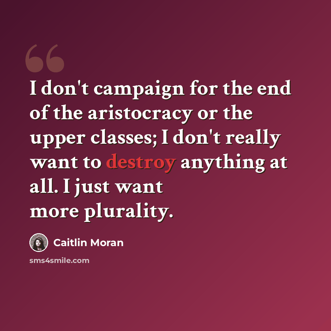 “I don't campaign for the end of the aristocracy or the upper classes; I don't really want to destroy anything at all. I just want more plurality.” quote by Caitlin Moran