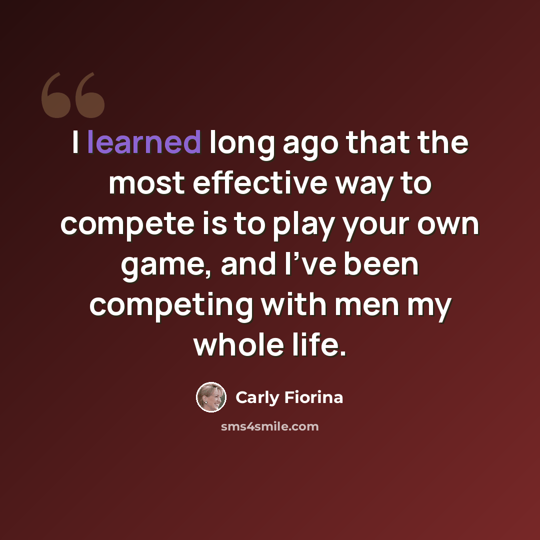 “I learned long ago that the most effective way to compete is to play your own game, and I've been competing with men my whole life.” quote by Carly Fiorina