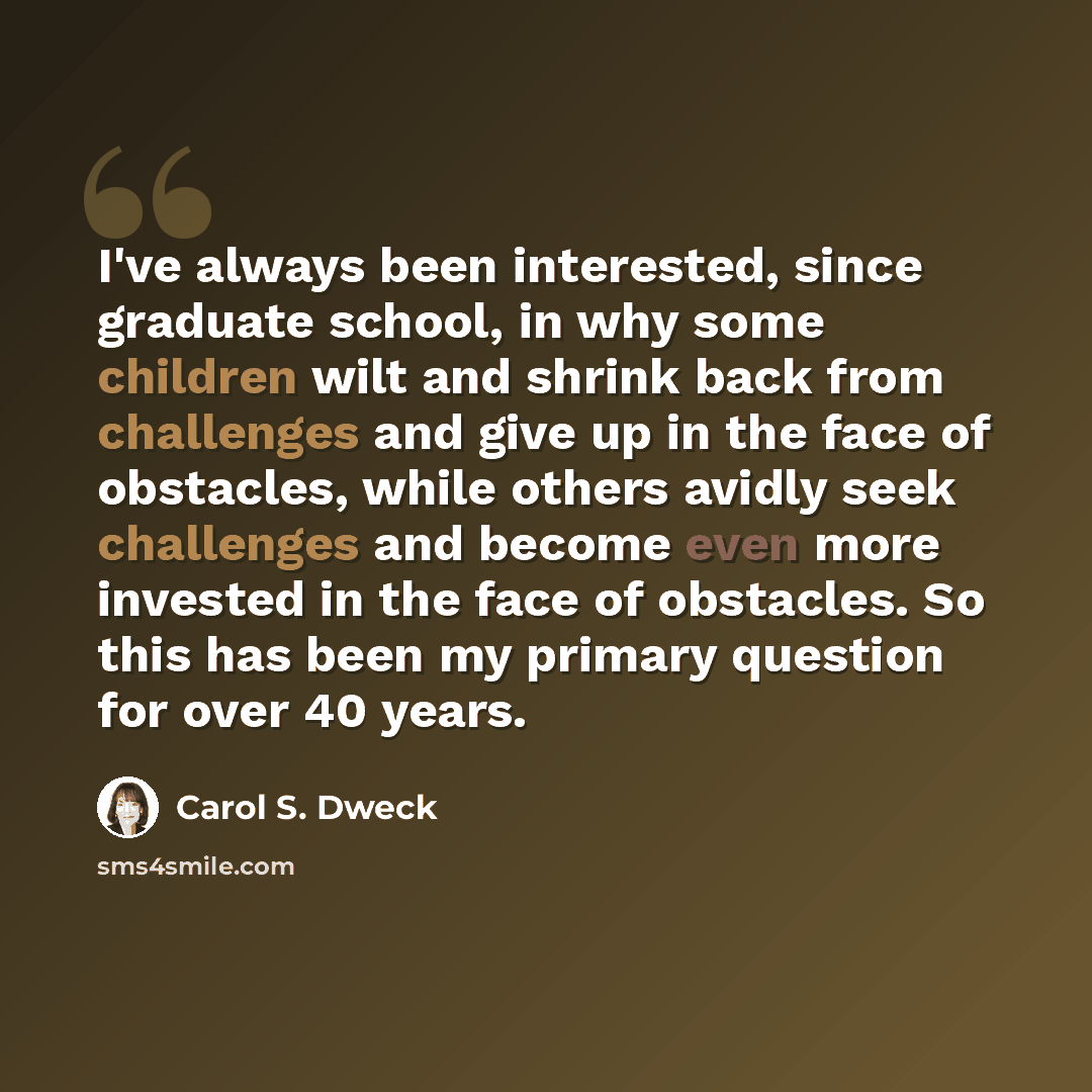 “I've always been interested, since graduate school, in why some children wilt and shrink back from challenges and give up in the face of obstacles, while others avidly seek challenges and become even more invested in the face of obstacles. So this has been my primary question for over 40 years.” quote by Carol S. Dweck