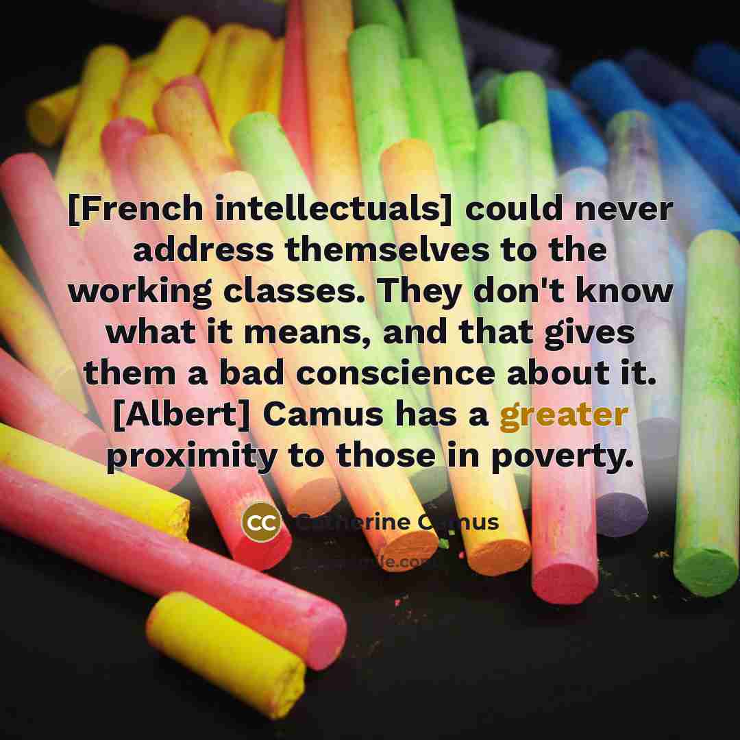“[French intellectuals] could never address themselves to the working classes. They don't know what it means, and that gives them a bad conscience about it. [Albert] Camus has a greater proximity to those in poverty.” quote by Catherine Camus