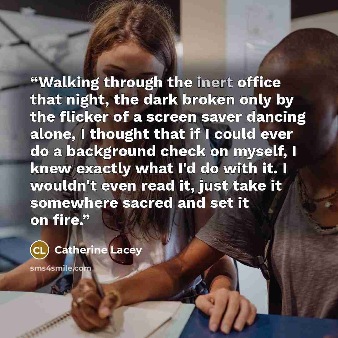 “Walking through the inert office that night, the dark broken only by the flicker of a screen saver dancing alone, I thought that if I could ever do a background check on myself, I knew exactly what I'd do with it. I wouldn't even read it, just take it somewhere sacred and set it on fire.” quote by Catherine Lacey