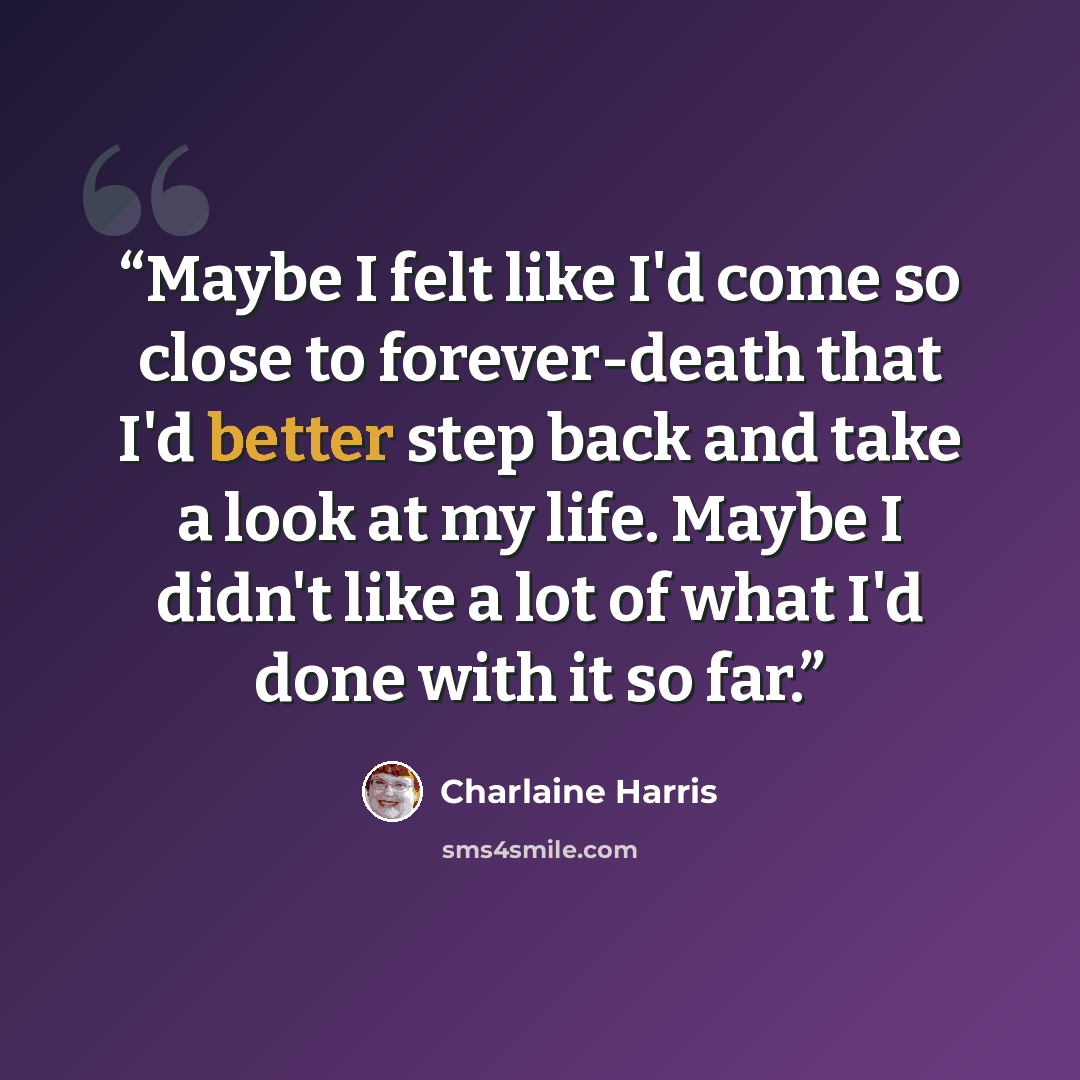 “Maybe I felt like I'd come so close to forever-death that I'd better step back and take a look at my life. Maybe I didn't like a lot of what I'd done with it so far.” quote by Charlaine Harris