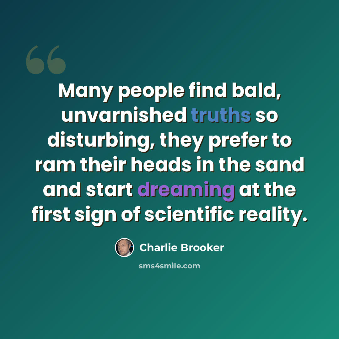 “Many people find bald, unvarnished truths so disturbing, they prefer to ram their heads in the sand and start dreaming at the first sign of scientific reality.” quote by Charlie Brooker