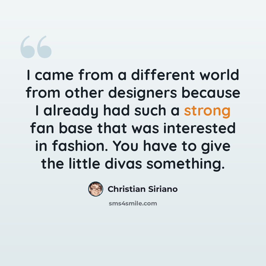 “I came from a different world from other designers because I already had such a strong fan base that was interested in fashion. You have to give the little divas something.” quote by Christian Siriano