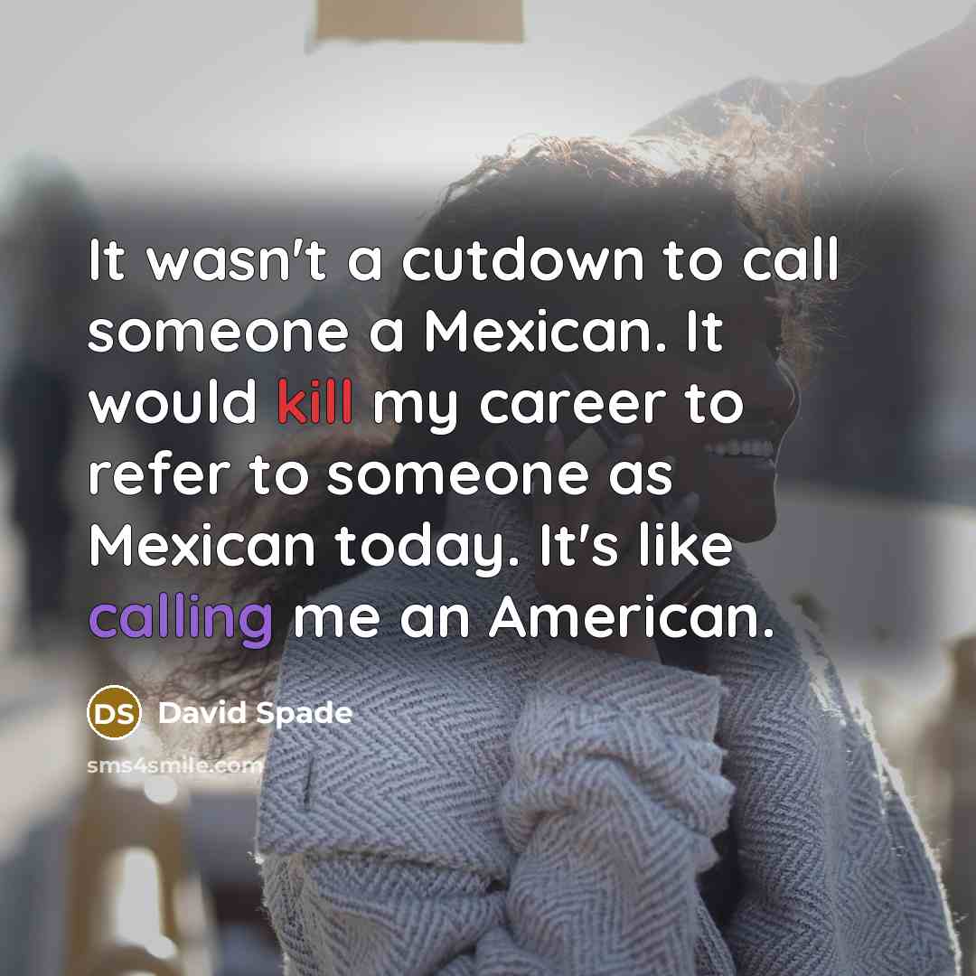 “It wasn't a cutdown to call someone a Mexican. It would kill my career to refer to someone as Mexican today. It's like calling me an American.” quote by David Spade