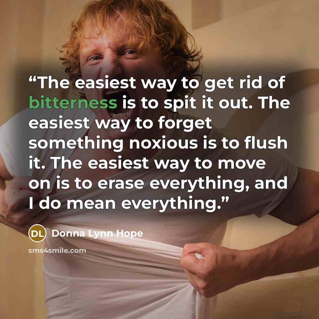 “The easiest way to get rid of bitterness is to spit it out. The easiest way to forget something noxious is to flush it. The easiest way to move on is to erase everything, and I do mean everything.” quote by Donna Lynn Hope