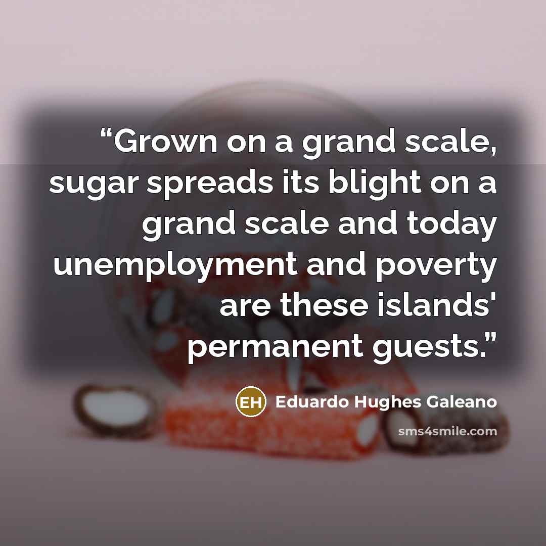 “Grown on a grand scale, sugar spreads its blight on a grand scale and today unemployment and poverty are these islands' permanent guests.” quote by Eduardo Hughes Galeano