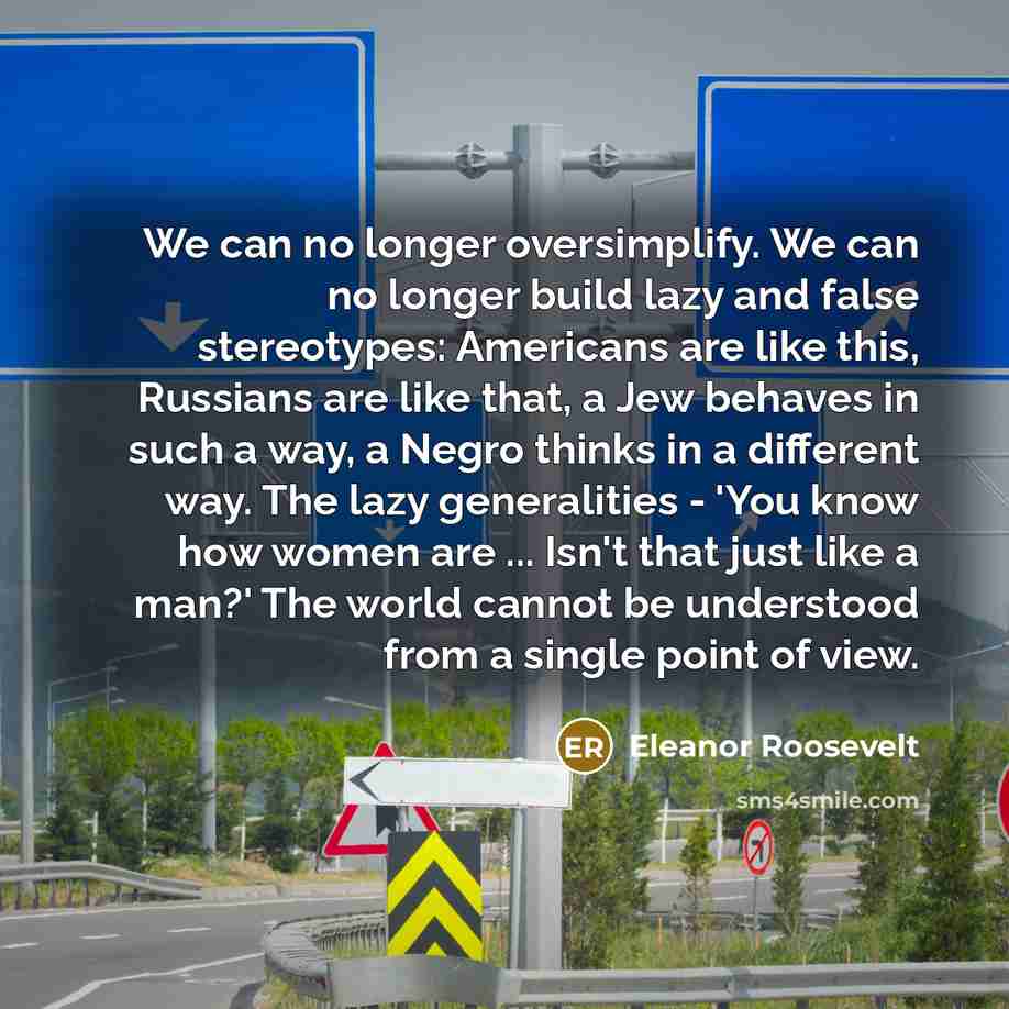 “We can no longer oversimplify. We can no longer build lazy and false stereotypes: Americans are like this, Russians are like that, a Jew behaves in such a way, a Negro thinks in a different way. The lazy generalities - 'You know how women are ... Isn't that just like a man?' The world cannot be…” quote by Eleanor Roosevelt