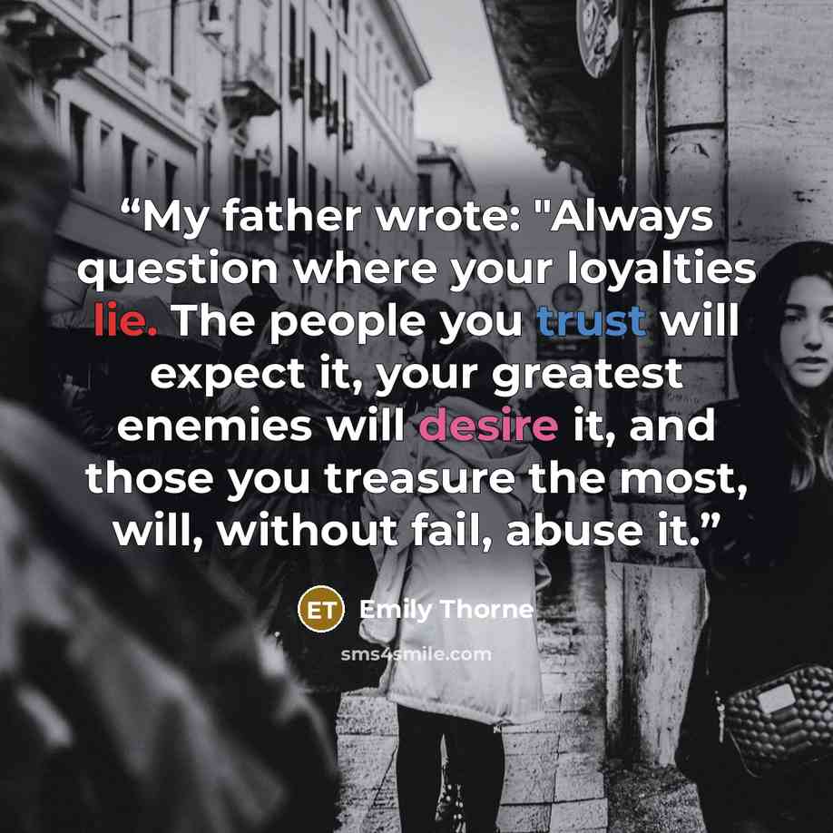 “My father wrote: "Always question where your loyalties lie. The people you trust will expect it, your greatest enemies will desire it, and those you treasure the most, will, without fail, abuse it.” quote by Emily Thorne