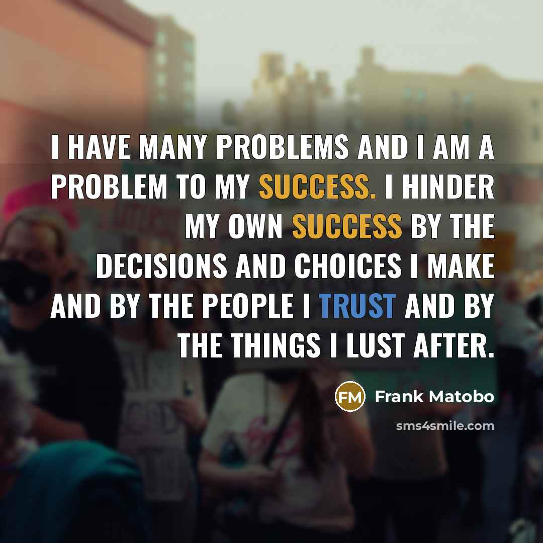 “I have many problems and I am a problem to my success. I hinder my own success by the decisions and choices I make and by the people I trust and by the things I lust after.” quote by Frank Matobo