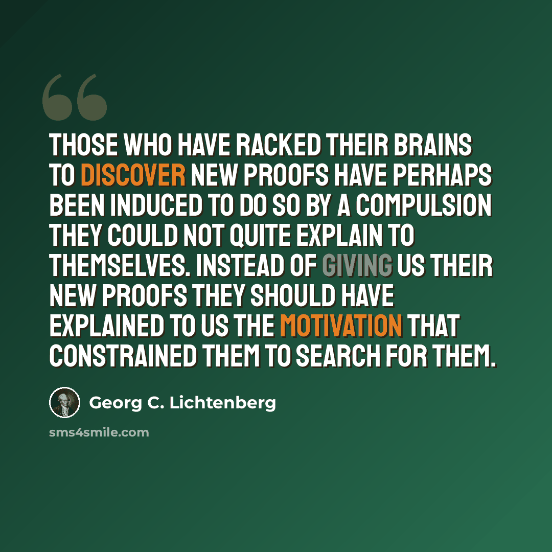 “Those who have racked their brains to discover new proofs have perhaps been induced to do so by a compulsion they could not quite explain to themselves. Instead of giving us their new proofs they should have explained to us the motivation that constrained them to search for them.” quote by Georg C. Lichtenberg