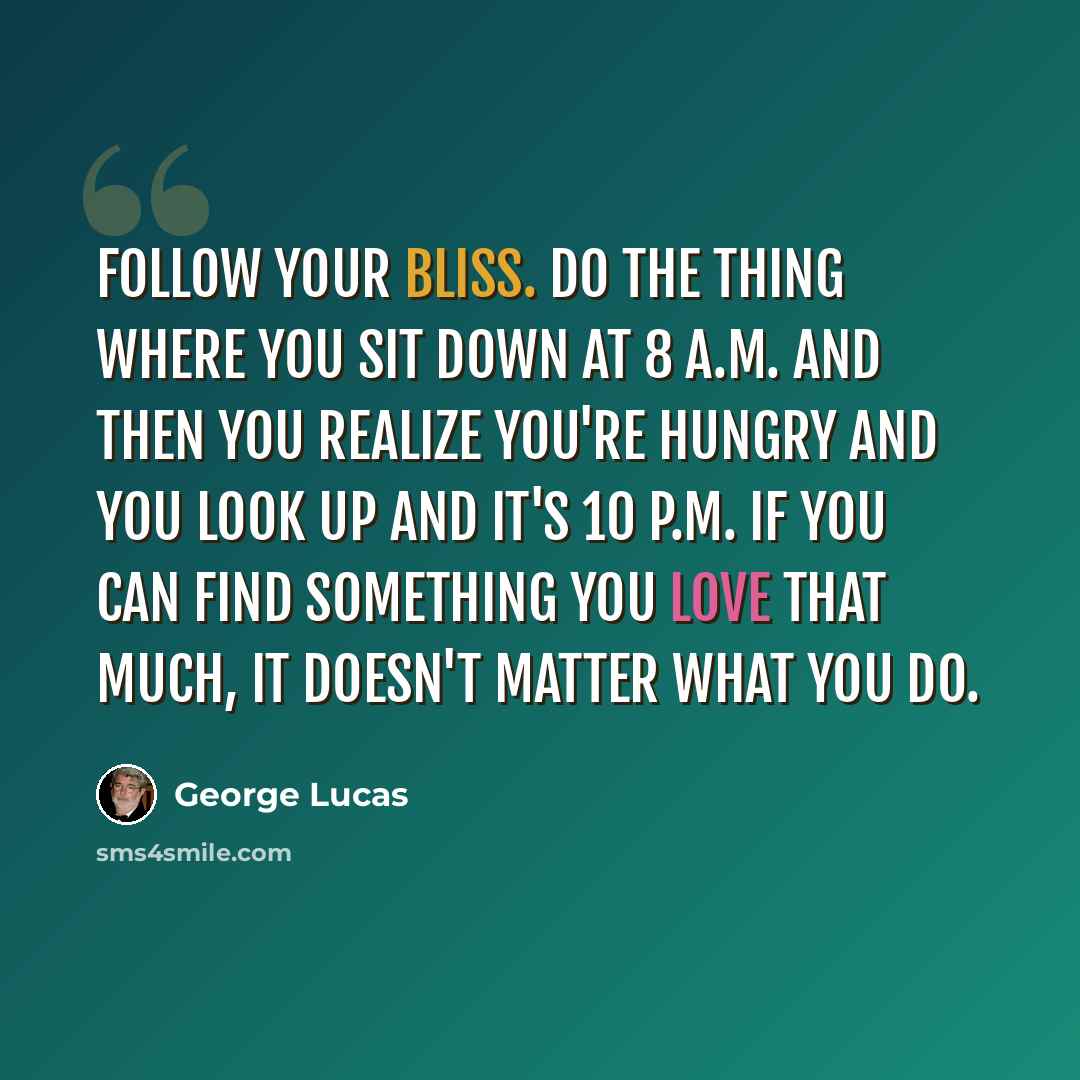 “Follow your bliss. Do the thing where you sit down at 8 a.m. and then you realize you're hungry and you look up and it's 10 p.m. If you can find something you love that much, it doesn't matter what you do.” quote by George Lucas
