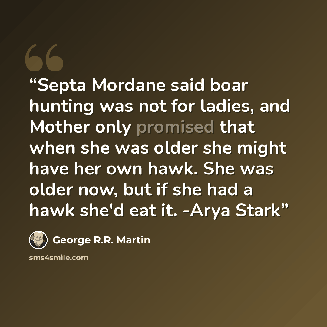“Septa Mordane said boar hunting was not for ladies, and Mother only promised that when she was older she might have her own hawk. She was older now, but if she had a hawk she'd eat it. -Arya Stark” quote by George R.R. Martin