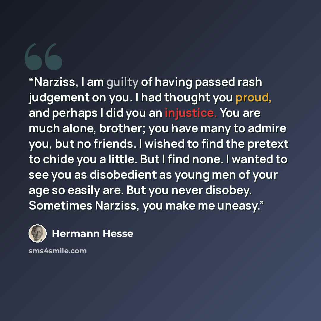 “Narziss, I am guilty of having passed rash judgement on you. I had thought you proud, and perhaps I did you an injustice. You are much alone, brother; you have many to admire you, but no friends. I wished to find the pretext to chide you a little. But I find none. I wanted to see you as…” quote by Hermann Hesse