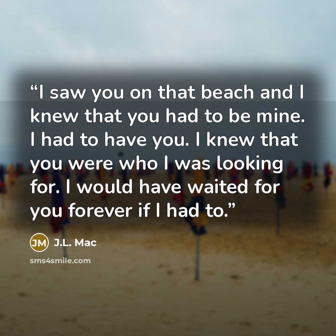 “I saw you on that beach and I knew that you had to be mine. I had to have you. I knew that you were who I was looking for. I would have waited for you forever if I had to.” quote by J.L. Mac