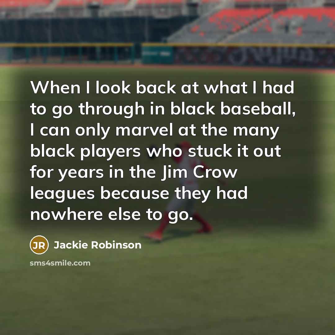 “When I look back at what I had to go through in black baseball, I can only marvel at the many black players who stuck it out for years in the Jim Crow leagues because they had nowhere else to go.” quote by Jackie Robinson