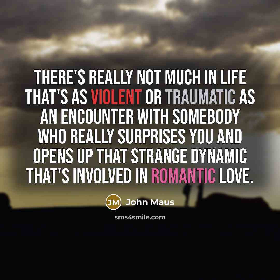“There's really not much in life that's as violent or traumatic as an encounter with somebody who really surprises you and opens up that strange dynamic that's involved in romantic love.” quote by John Maus