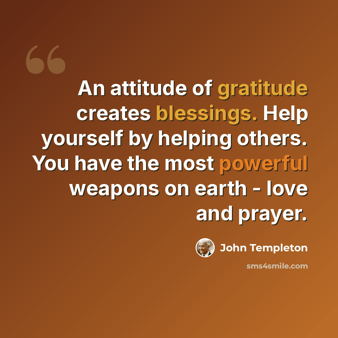 “An attitude of gratitude creates blessings. Help yourself by helping others. You have the most powerful weapons on earth - love and prayer.” quote by John Templeton