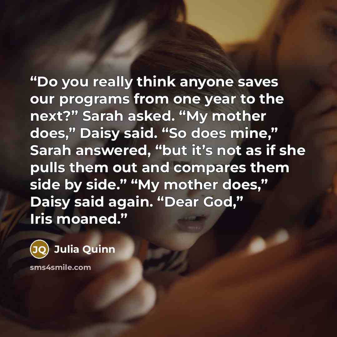 “Do you really think anyone saves our programs from one year to the next?” Sarah asked. “My mother does,” Daisy said. “So does mine,” Sarah answered, “but it’s not as if she pulls them out and compares them side by side.” “My mother does,” Daisy said again. “Dear God,” Iris moaned.” quote by Julia Quinn