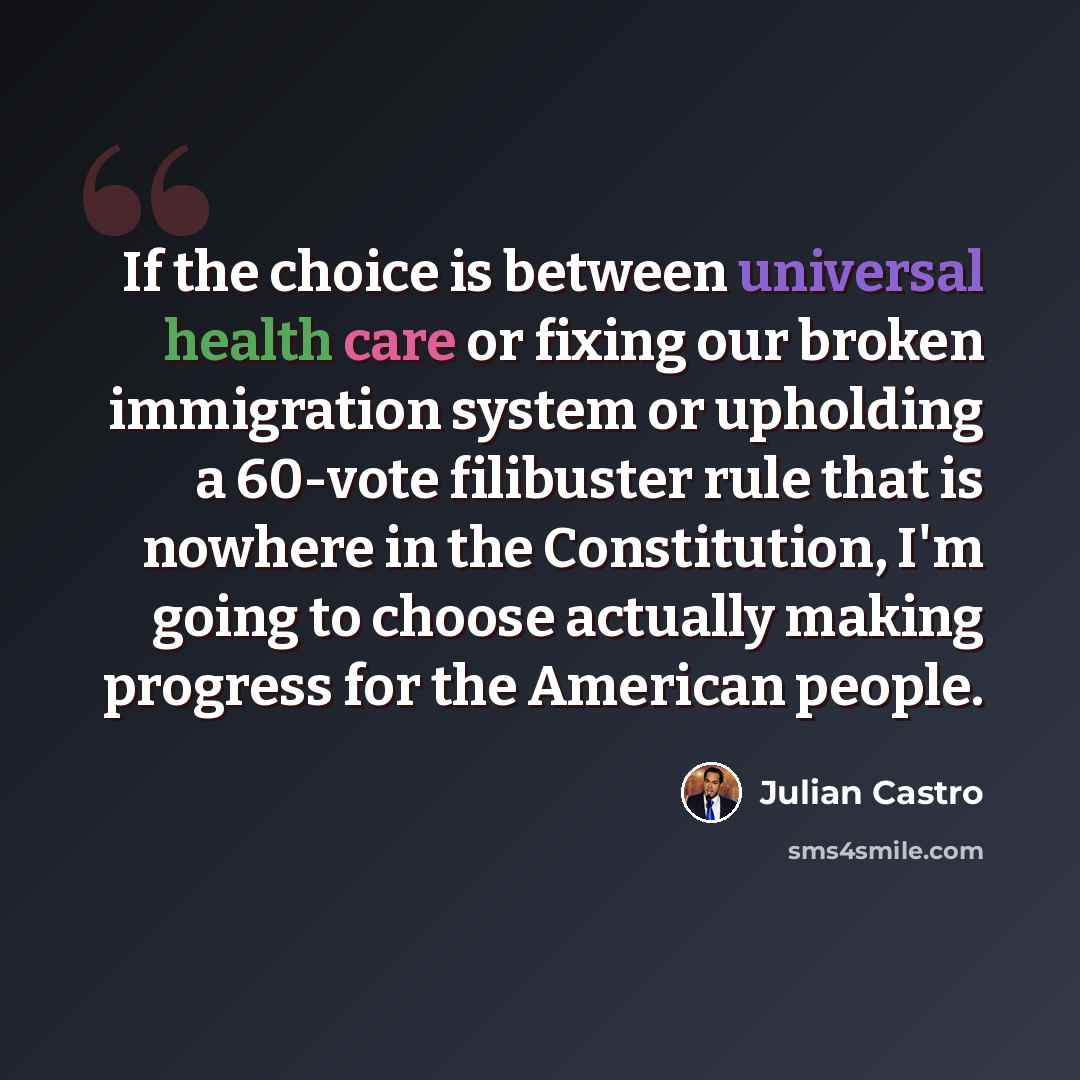 “If the choice is between universal health care or fixing our broken immigration system or upholding a 60-vote filibuster rule that is nowhere in the Constitution, I'm going to choose actually making progress for the American people.” quote by Julian Castro