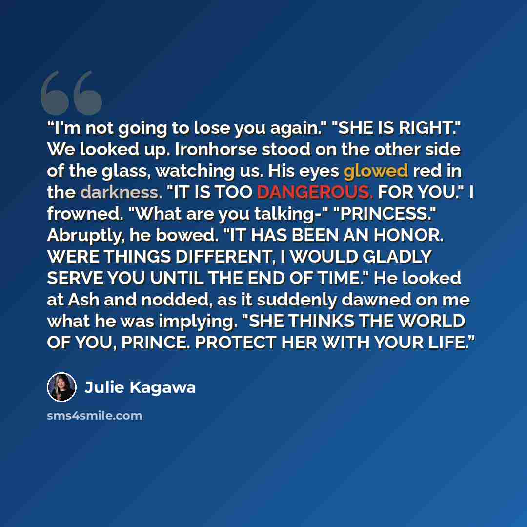 “I'm not going to lose you again." "SHE IS RIGHT." We looked up. Ironhorse stood on the other side of the glass, watching us. His eyes glowed red in the darkness. "IT IS TOO DANGEROUS. FOR YOU." I frowned. "What are you talking-" "PRINCESS." Abruptly, he bowed. "IT HAS BEEN AN HONOR. WERE THINGS…” quote by Julie Kagawa