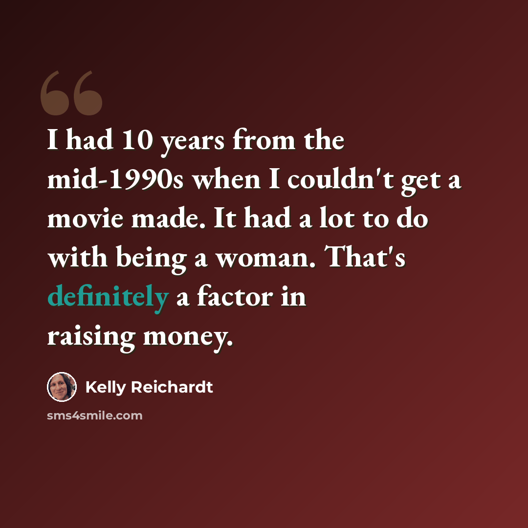 “I had 10 years from the mid-1990s when I couldn't get a movie made. It had a lot to do with being a woman. That's definitely a factor in raising money.” quote by Kelly Reichardt
