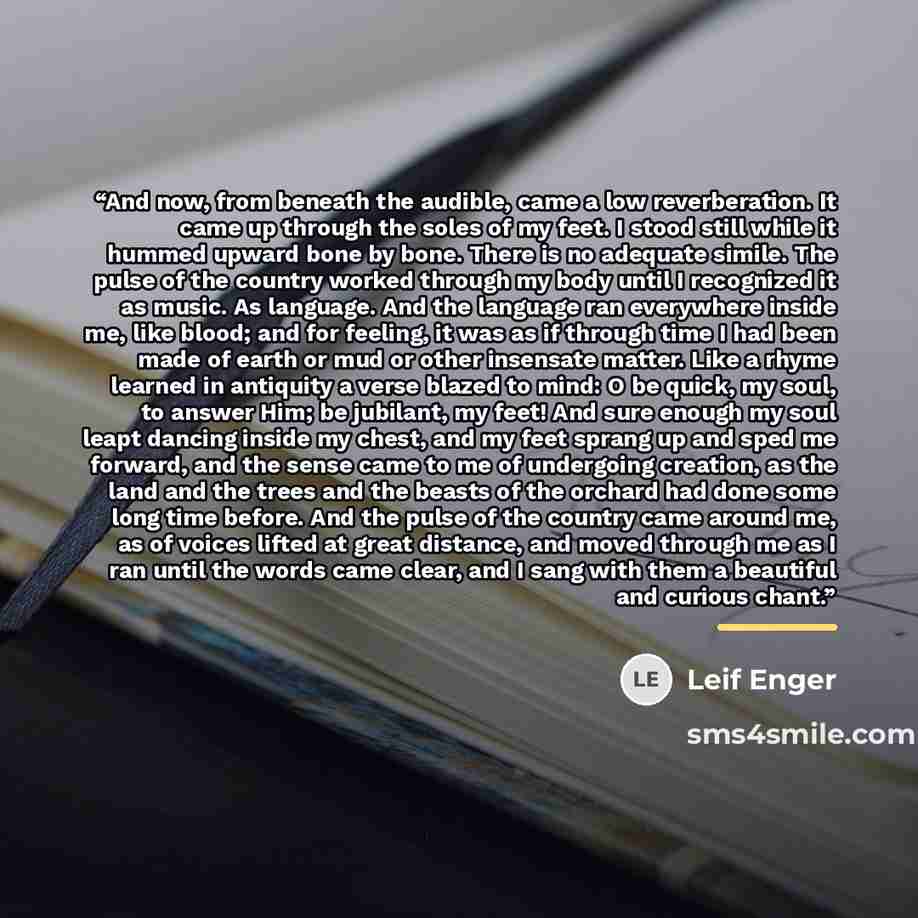 “And now, from beneath the audible, came a low reverberation. It came up through the soles of my feet. I stood still while it hummed upward bone by bone. There is no adequate simile. The pulse of the country worked through my body until I recognized it as music. As language. And the language ran…” quote by Leif Enger
