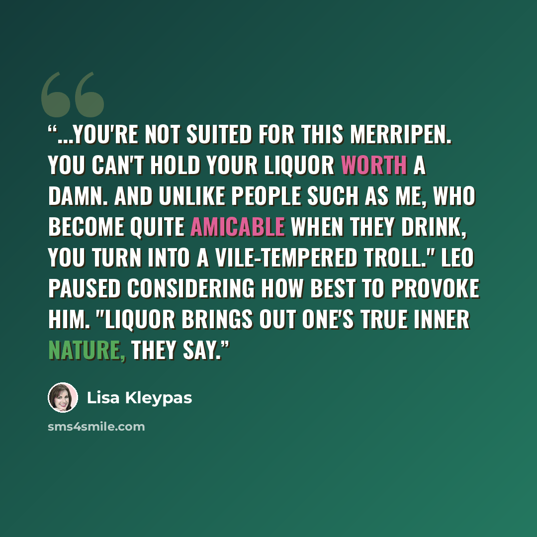 “...You're not suited for this Merripen. You can't hold your liquor worth a damn. And unlike people such as me, who become quite amicable when they drink, you turn into a vile-tempered troll." Leo paused considering how best to provoke him. "Liquor brings out one's true inner nature, they say.” quote by Lisa Kleypas