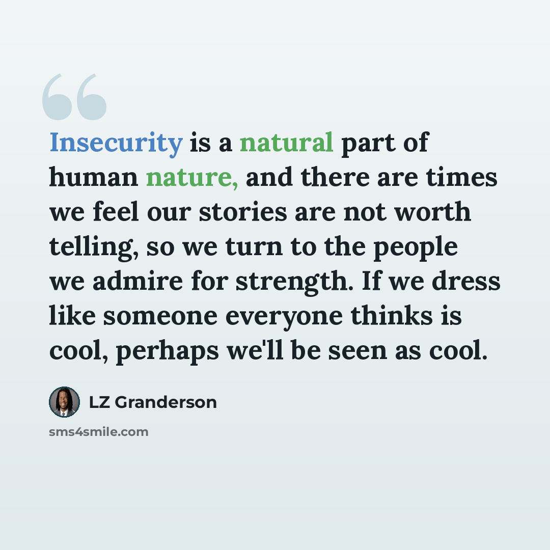 “Insecurity is a natural part of human nature, and there are times we feel our stories are not worth telling, so we turn to the people we admire for strength. If we dress like someone everyone thinks is cool, perhaps we'll be seen as cool.” quote by LZ Granderson