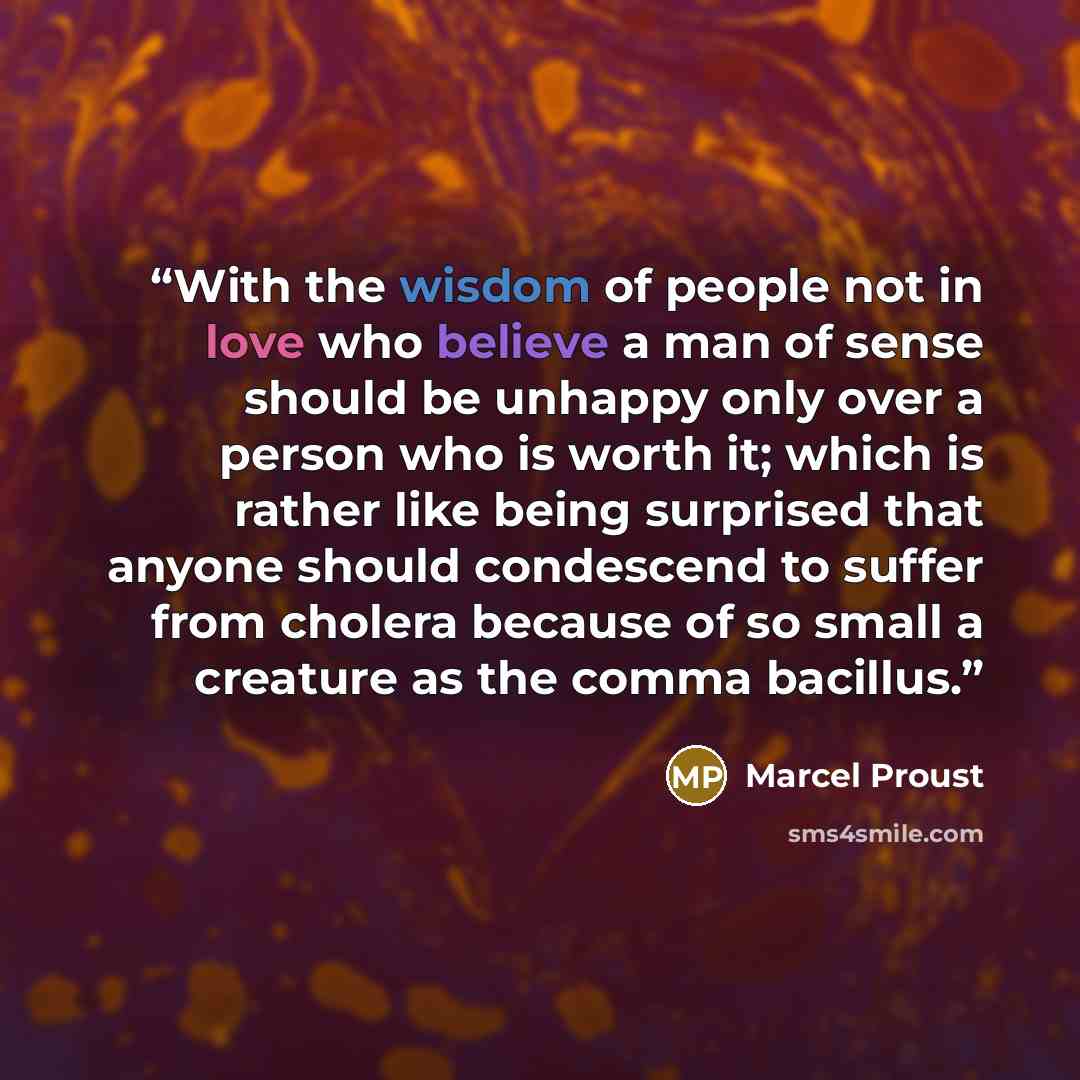 “With the wisdom of people not in love who believe a man of sense should be unhappy only over a person who is worth it; which is rather like being surprised that anyone should condescend to suffer from cholera because of so small a creature as the comma bacillus.” quote by Marcel Proust