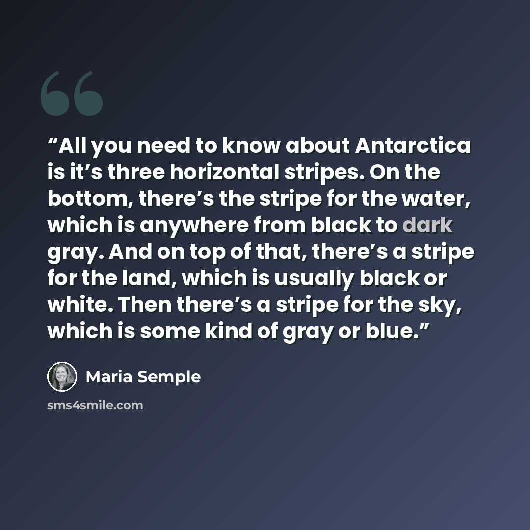 “All you need to know about Antarctica is it’s three horizontal stripes. On the bottom, there’s the stripe for the water, which is anywhere from black to dark gray. And on top of that, there’s a stripe for the land, which is usually black or white. Then there’s a stripe for the sky, which is some…” quote by Maria Semple