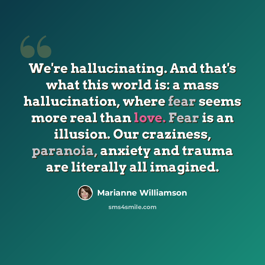 “We're hallucinating. And that's what this world is: a mass hallucination, where fear seems more real than love. Fear is an illusion. Our craziness, paranoia, anxiety and trauma are literally all imagined.” quote by Marianne Williamson