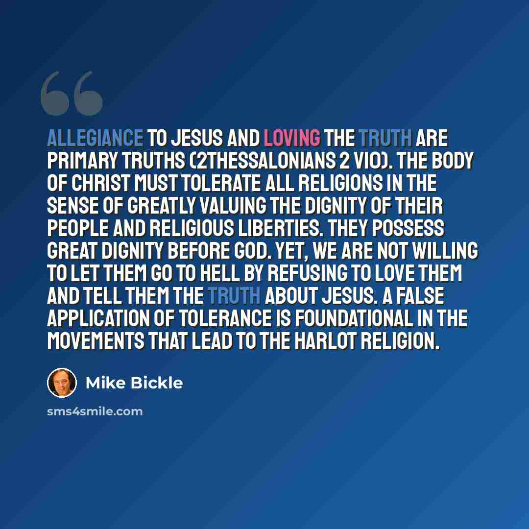 “Allegiance to Jesus and loving the truth are primary truths (2Thessalonians 2 v10). The Body of Christ must tolerate all religions in the sense of greatly valuing the dignity of their people and religious liberties. They possess great dignity before God. Yet, we are not willing to let them go to…” quote by Mike Bickle