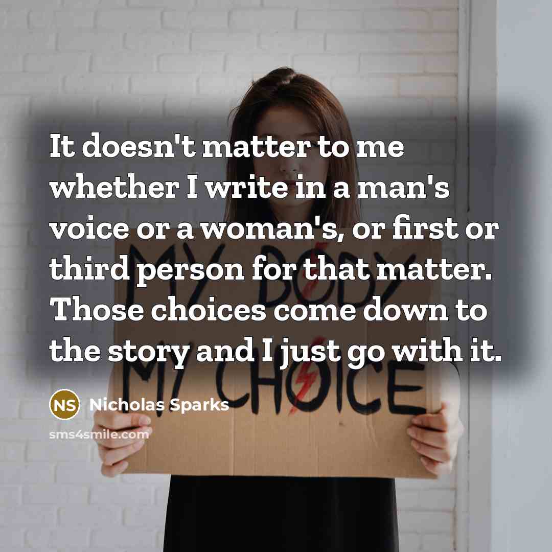 “It doesn't matter to me whether I write in a man's voice or a woman's, or first or third person for that matter. Those choices come down to the story and I just go with it.” quote by Nicholas Sparks