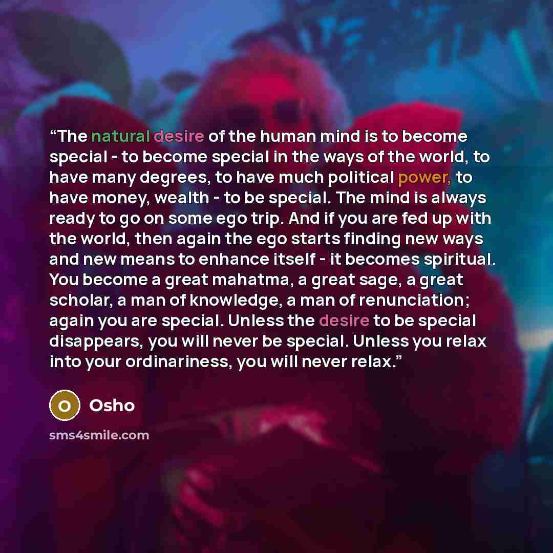 “The natural desire of the human mind is to become special - to become special in the ways of the world, to have many degrees, to have much political power, to have money, wealth - to be special. The mind is always ready to go on some ego trip. And if you are fed up with the world, then again the…” quote by Osho