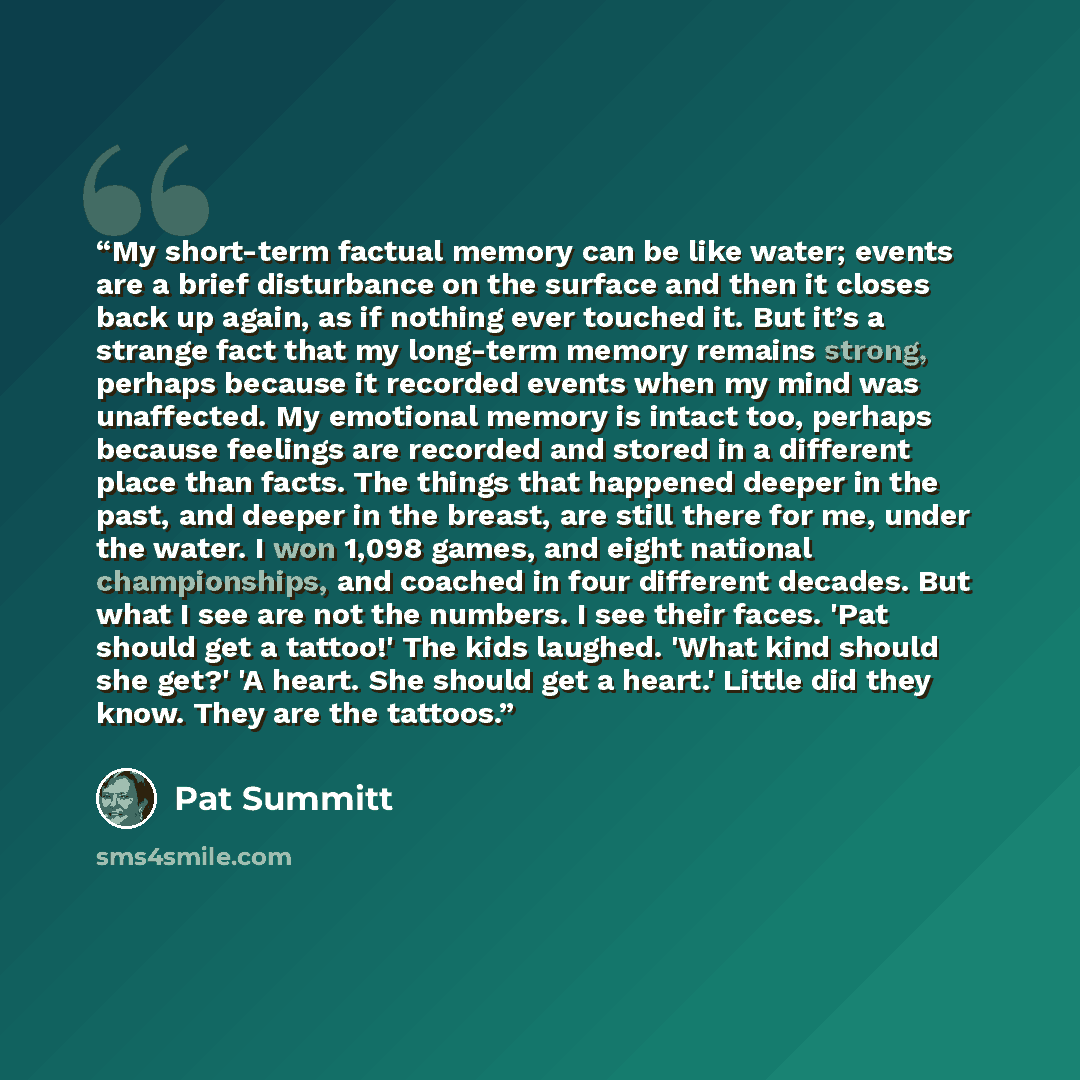 “My short-term factual memory can be like water; events are a brief disturbance on the surface and then it closes back up again, as if nothing ever touched it. But it’s a strange fact that my long-term memory remains strong, perhaps because it recorded events when my mind was unaffected. My…” quote by Pat Summitt