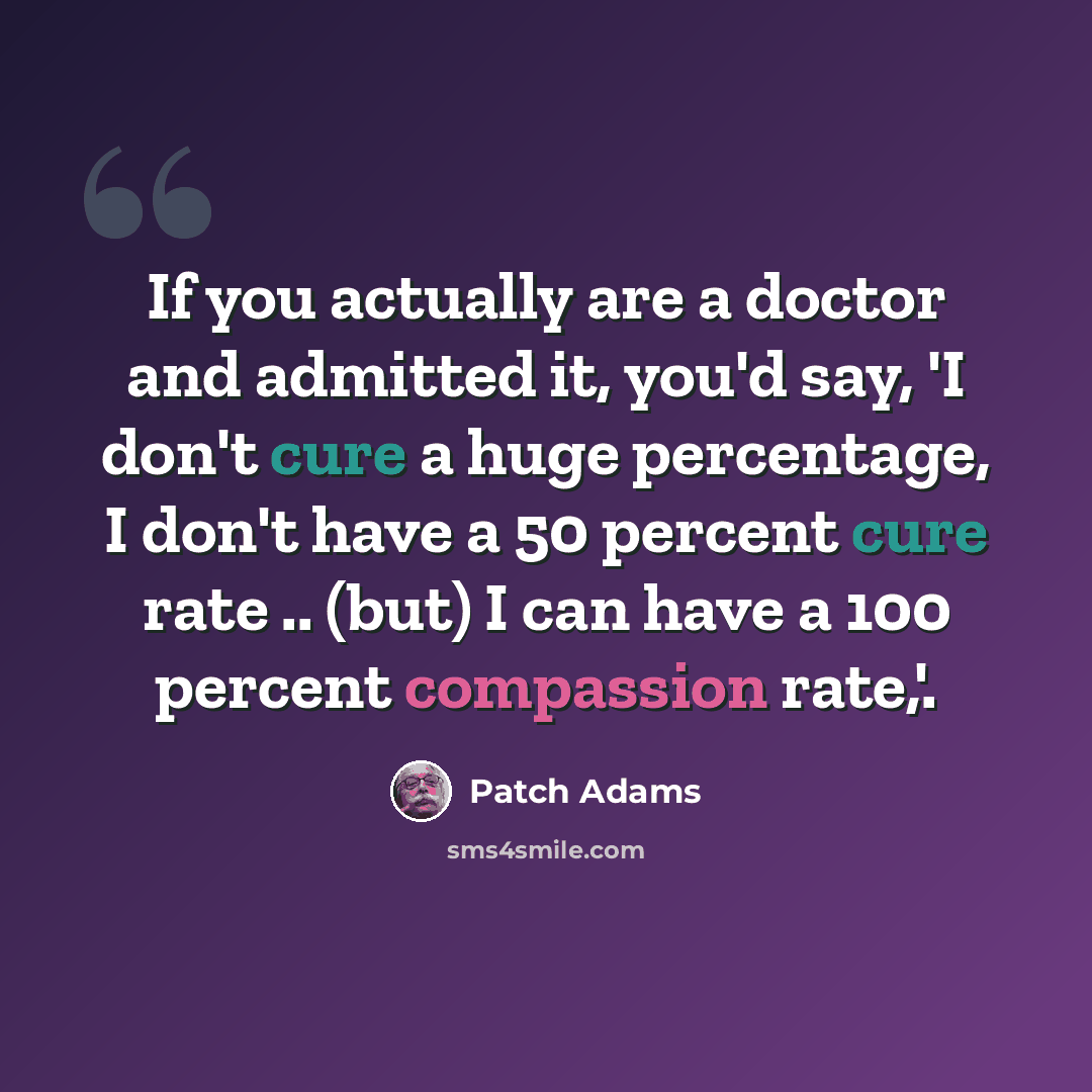 “If you actually are a doctor and admitted it, you'd say, 'I don't cure a huge percentage, I don't have a 50 percent cure rate .. (but) I can have a 100 percent compassion rate,'.” quote by Patch Adams
