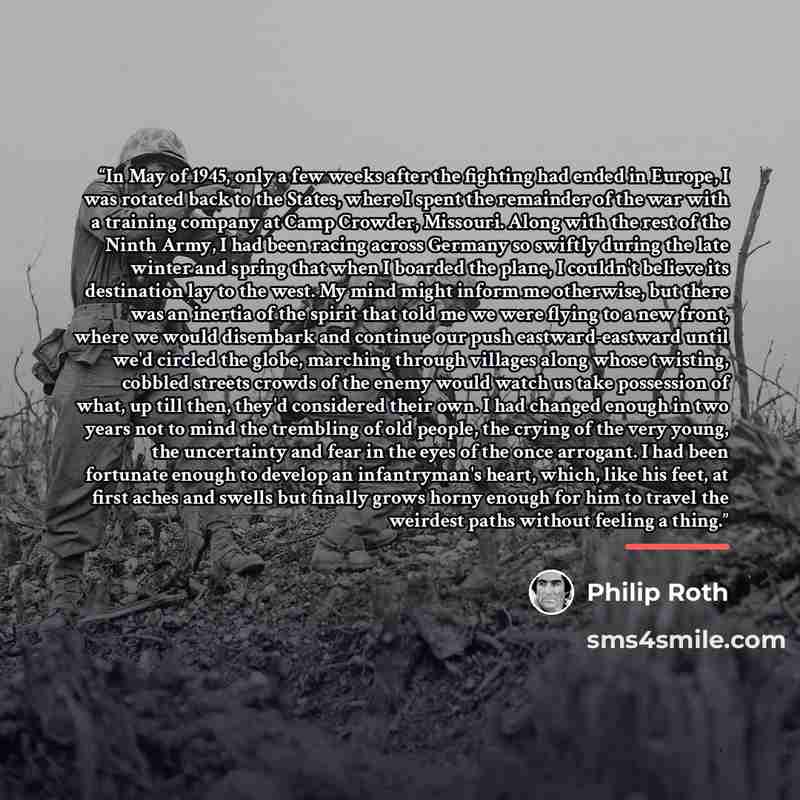 “In May of 1945, only a few weeks after the fighting had ended in Europe, I was rotated back to the States, where I spent the remainder of the war with a training company at Camp Crowder, Missouri. Along with the rest of the Ninth Army, I had been racing across Germany so swiftly during the late…” quote by Philip Roth