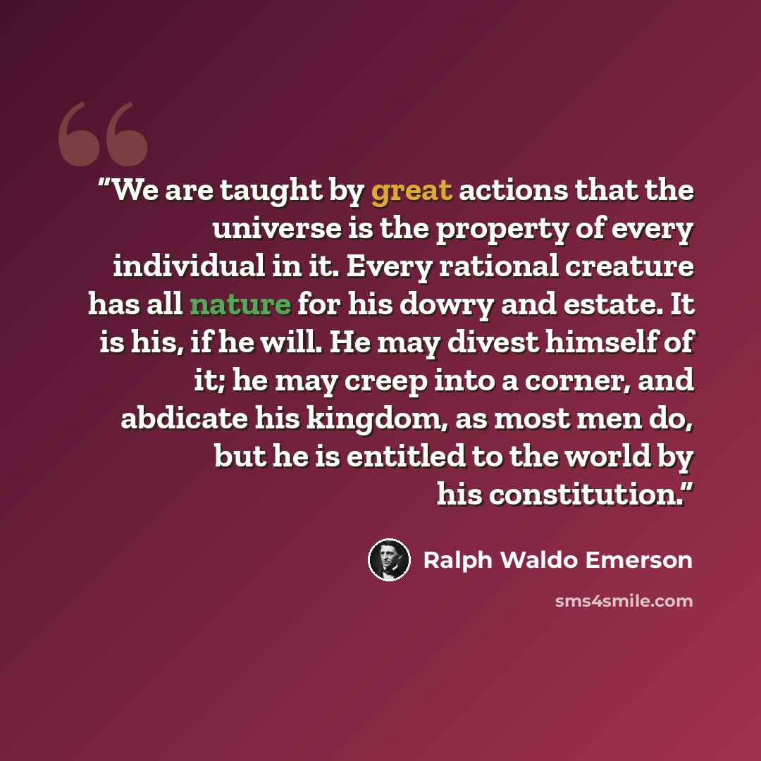 “We are taught by great actions that the universe is the property of every individual in it. Every rational creature has all nature for his dowry and estate. It is his, if he will. He may divest himself of it; he may creep into a corner, and abdicate his kingdom, as most men do, but he is entitled…” quote by Ralph Waldo Emerson