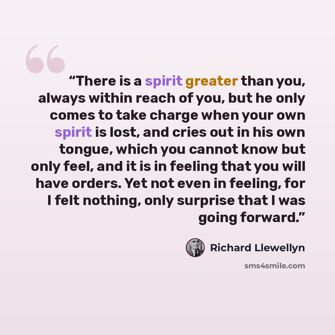 “There is a spirit greater than you, always within reach of you, but he only comes to take charge when your own spirit is lost, and cries out in his own tongue, which you cannot know but only feel, and it is in feeling that you will have orders. Yet not even in feeling, for I felt nothing, only…” quote by Richard Llewellyn