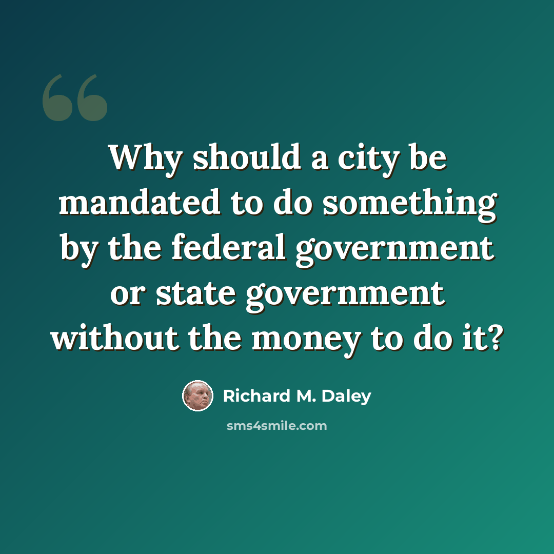 “Why should a city be mandated to do something by the federal government or state government without the money to do it?” quote by Richard M. Daley