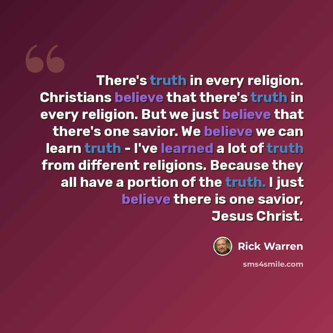 “There's truth in every religion. Christians believe that there's truth in every religion. But we just believe that there's one savior. We believe we can learn truth - I've learned a lot of truth from different religions. Because they all have a portion of the truth. I just believe there is one…” quote by Rick Warren