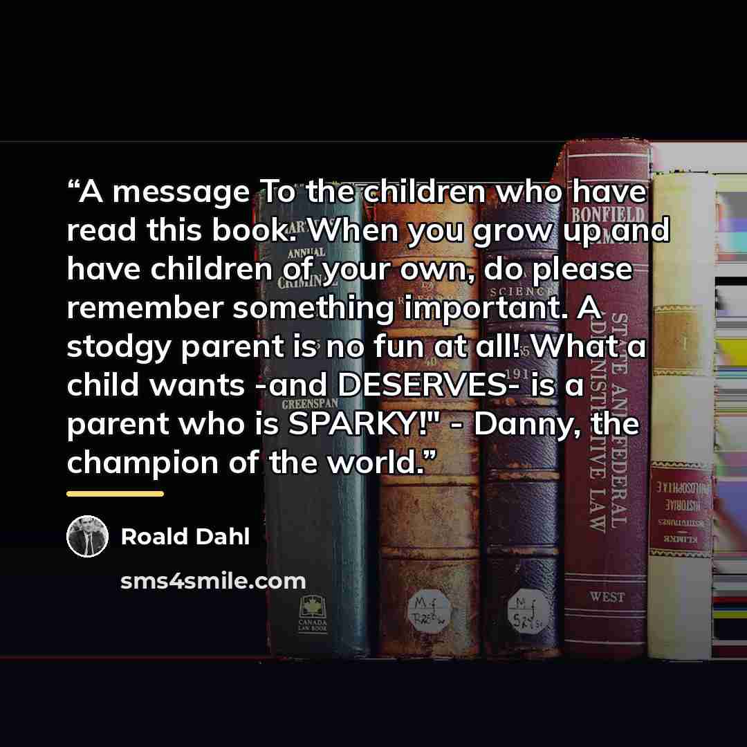 “A message To the children who have read this book. When you grow up and have children of your own, do please remember something important. A stodgy parent is no fun at all! What a child wants -and DESERVES- is a parent who is SPARKY!" - Danny, the champion of the world.” quote by Roald Dahl
