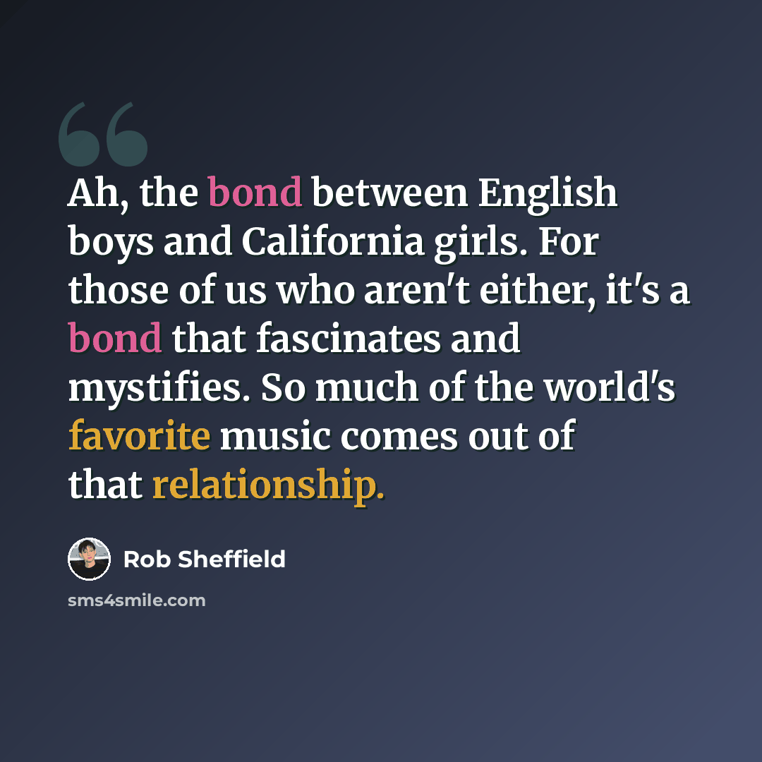 “Ah, the bond between English boys and California girls. For those of us who aren't either, it's a bond that fascinates and mystifies. So much of the world's favorite music comes out of that relationship.” quote by Rob Sheffield