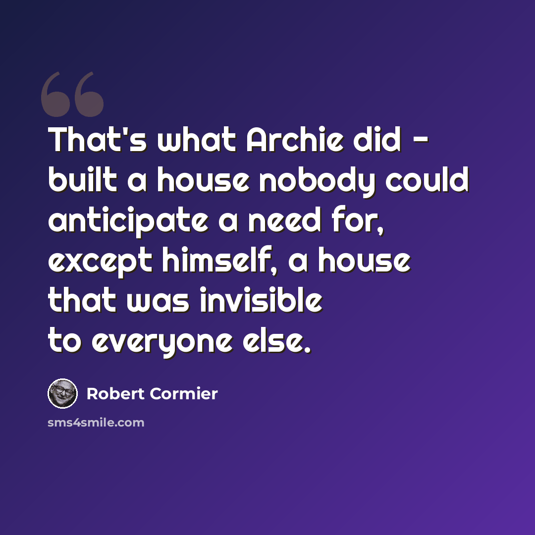“That's what Archie did - built a house nobody could anticipate a need for, except himself, a house that was invisible to everyone else.” quote by Robert Cormier