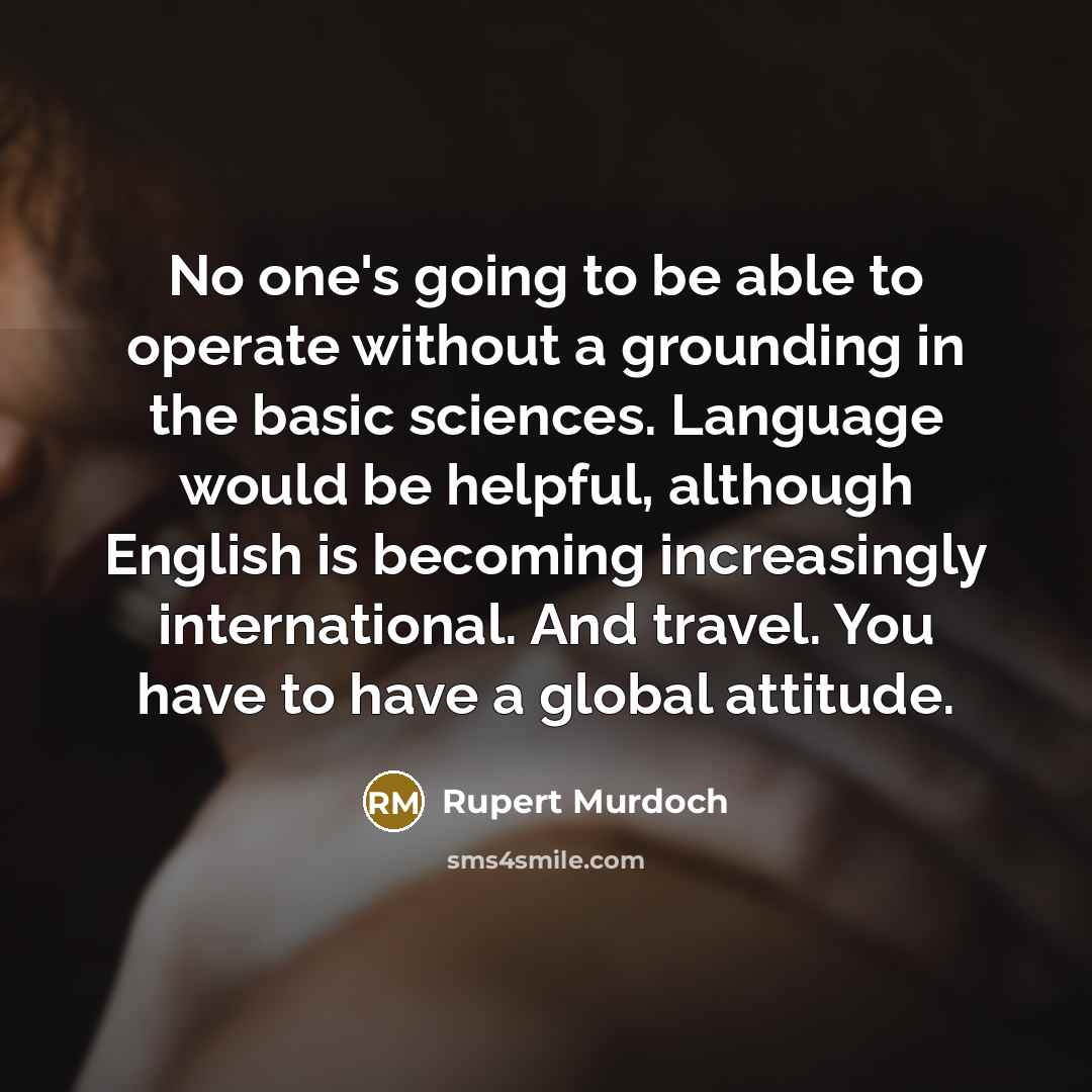 “No one's going to be able to operate without a grounding in the basic sciences. Language would be helpful, although English is becoming increasingly international. And travel. You have to have a global attitude.” quote by Rupert Murdoch