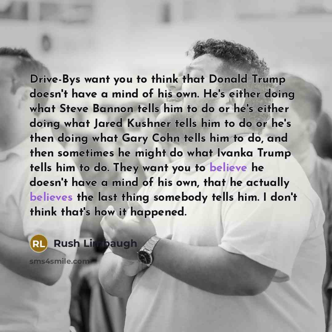 “Drive-Bys want you to think that Donald Trump doesn't have a mind of his own. He's either doing what Steve Bannon tells him to do or he's either doing what Jared Kushner tells him to do or he's then doing what Gary Cohn tells him to do, and then sometimes he might do what Ivanka Trump tells him to…” quote by Rush Limbaugh